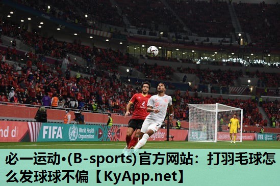 必一运动·(B-sports)官方网站：打羽毛球怎么发球球不偏